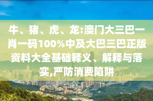 牛、豬、虎、龍:澳門大三巴一肖一碼100%中及大巴三巴正版資料大全基礎釋義、解釋與落實,嚴防消費陷阱