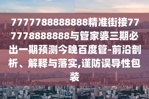 7777788888888精準街接777778888888與管家婆三期必出一期預測今晚百度管-前沿剖析、解釋與落實,謹防誤導性包裝