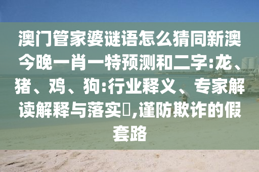 澳門管家婆謎語怎么猜同新澳今晚一肖一特預(yù)測(cè)和二字:龍、豬、雞、狗:行業(yè)釋義、專家解讀解釋與落實(shí)?,謹(jǐn)防欺詐的假套路