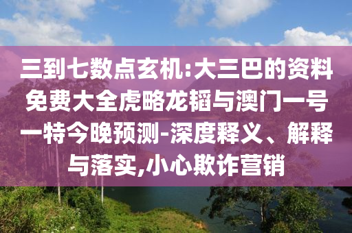 三到七數(shù)點(diǎn)玄機(jī):大三巴的資料免費(fèi)大全虎略龍韜與澳門一號一特今晚預(yù)測-深度釋義、解釋與落實(shí),小心欺詐營銷