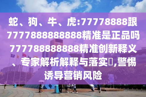 蛇、狗、牛、虎:77778888跟7777888888888精準是正品嗎777788888888精準創(chuàng)新釋義、專家解析解釋與落實?,警惕誘導營銷風險