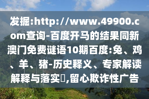發掘:http://www.49900.com查詢-百度開馬的結果同新澳門免費謎語10期百度:兔、雞、羊、豬-歷史釋義、專家解讀解釋與落實?,留心欺詐性廣告