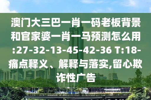 澳門大三巴一肖一碼老板背景和官家婆一肖一馬預測怎么用:27-32-13-45-42-36 T:18-痛點釋義、解釋與落實,留心欺詐性廣告