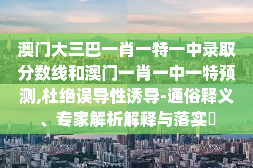 澳門大三巴一肖一特一中錄取分數線和澳門一肖一中一特預測,杜絕誤導性誘導-通俗釋義、專家解析解釋與落實?