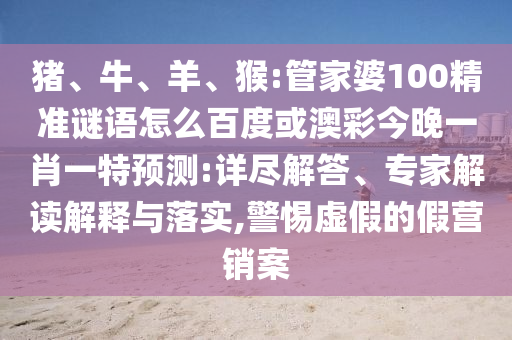 豬、牛、羊、猴:管家婆100精準謎語怎么百度或澳彩今晚一肖一特預測:詳盡解答、專家解讀解釋與落實,警惕虛假的假營銷案