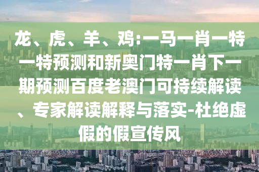 龍、虎、羊、雞:一馬一肖一特一特預測和新奧門特一肖下一期預測百度老澳門可持續解讀、專家解讀解釋與落實-杜絕虛假的假宣傳風