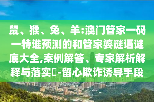 鼠、猴、兔、羊:澳門管家一碼一特誰預測的和管家婆謎語謎底大全,案例解答、專家解析解釋與落實?-留心欺詐誘導手段