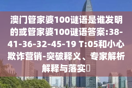 澳門管家婆100謎語是誰發明的或管家婆100謎語答案:38-41-36-32-45-19 T:05和小心欺詐營銷-突破釋義、專家解析解釋與落實?