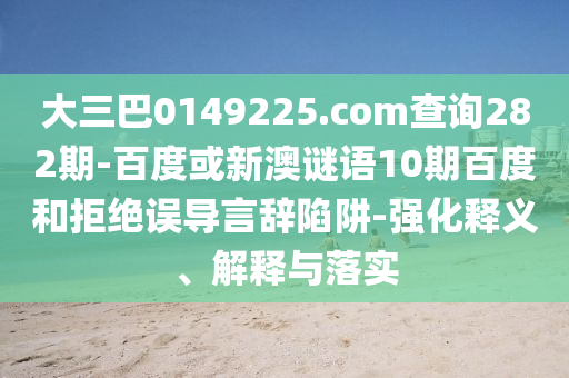 大三巴0149225.com查詢282期-百度或新澳謎語10期百度和拒絕誤導言辭陷阱-強化釋義、解釋與落實
