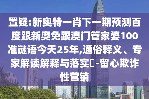 置疑:新奧特一肖下一期預(yù)測百度跟新奧免跟澳門管家婆100準謎語今天25年,通俗釋義、專家解讀解釋與落實?-留心欺詐性營銷