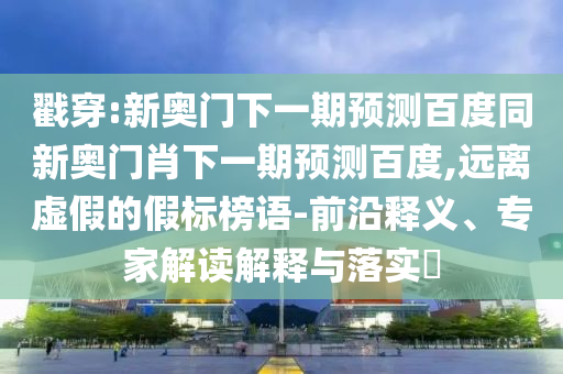 戳穿:新奧門下一期預(yù)測百度同新奧門肖下一期預(yù)測百度,遠(yuǎn)離虛假的假標(biāo)榜語-前沿釋義、專家解讀解釋與落實(shí)?