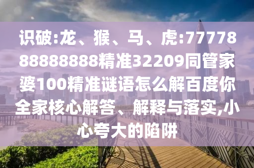 識(shí)破:龍、猴、馬、虎:7777888888888精準(zhǔn)32209同管家婆100精準(zhǔn)謎語(yǔ)怎么解百度你全家核心解答、解釋與落實(shí),小心夸大的陷阱