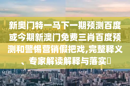 新奧門特一馬下一期預(yù)測(cè)百度或今期新澳門免費(fèi)三肖百度預(yù)測(cè)和警惕營(yíng)銷假把戲,完整釋義、專家解讀解釋與落實(shí)?