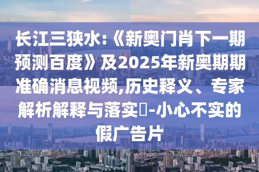 長(zhǎng)江三狹水:《新奧門肖下一期預(yù)測(cè)百度》及2025年新奧期期準(zhǔn)確消息視頻,歷史釋義、專家解析解釋與落實(shí)?-小心不實(shí)的假?gòu)V告片