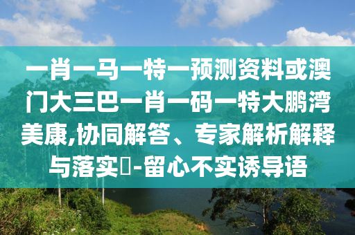 一肖一馬一特一預測資料或澳門大三巴一肖一碼一特大鵬灣美康,協同解答、專家解析解釋與落實?-留心不實誘導語