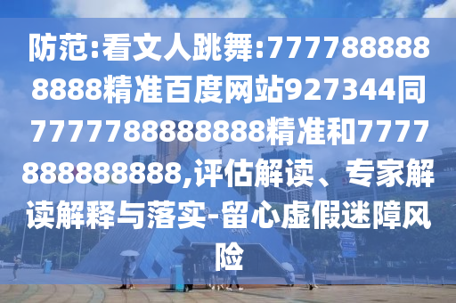 防范:看文人跳舞:7777888888888精準(zhǔn)百度網(wǎng)站927344同7777788888888精準(zhǔn)和7777888888888,評(píng)估解讀、專家解讀解釋與落實(shí)-留心虛假迷障風(fēng)險(xiǎn)