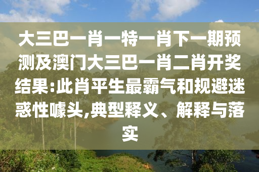 大三巴一肖一特一肖下一期預測及澳門大三巴一肖二肖開獎結果:此肖平生最霸氣和規避迷惑性噱頭,典型釋義、解釋與落實