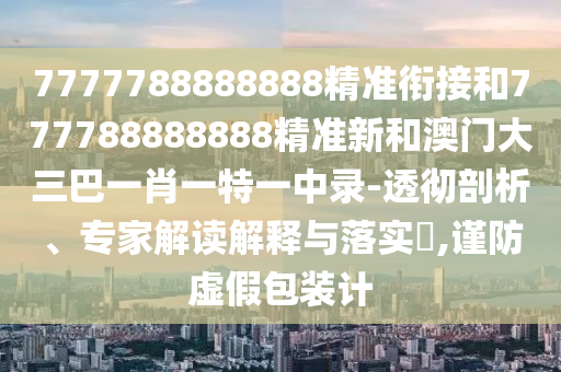7777788888888精準(zhǔn)銜接和777788888888精準(zhǔn)新和澳門(mén)大三巴一肖一特一中錄-透徹剖析、專家解讀解釋與落實(shí)?,謹(jǐn)防虛假包裝計(jì)