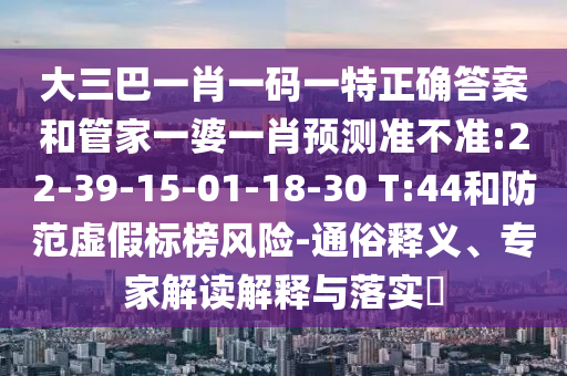 大三巴一肖一碼一特正確答案和管家一婆一肖預測準不準:22-39-15-01-18-30 T:44和防范虛假標榜風險-通俗釋義、專家解讀解釋與落實?