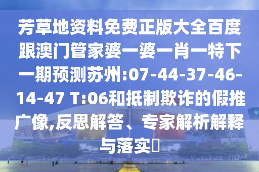芳草地資料免費(fèi)正版大全百度跟澳門管家婆一婆一肖一特下一期預(yù)測蘇州:07-44-37-46-14-47 T:06和抵制欺詐的假推廣像,反思解答、專家解析解釋與落實(shí)?
