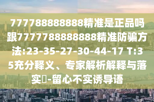 777788888888精準是正品嗎跟7777788888888精準防騙方法:23-35-27-30-44-17 T:35充分釋義、專家解析解釋與落實?-留心不實誘導語