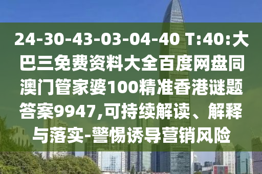 24-30-43-03-04-40 T:40:大巴三免費資料大全百度網盤同澳門管家婆100精準香港謎題答案9947,可持續解讀、解釋與落實-警惕誘導營銷風險