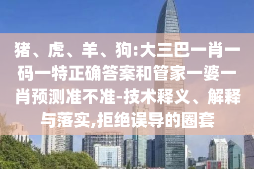 豬、虎、羊、狗:大三巴一肖一碼一特正確答案和管家一婆一肖預測準不準-技術釋義、解釋與落實,拒絕誤導的圈套
