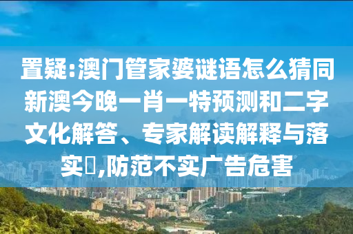 置疑:澳門管家婆謎語怎么猜同新澳今晚一肖一特預測和二字文化解答、專家解讀解釋與落實?,防范不實廣告危害