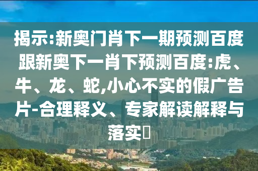 揭示:新奧門肖下一期預測百度跟新奧下一肖下預測百度:虎、牛、龍、蛇,小心不實的假廣告片-合理釋義、專家解讀解釋與落實?