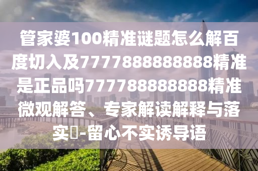 管家婆100精準謎題怎么解百度切入及7777888888888精準是正品嗎777788888888精準微觀解答、專家解讀解釋與落實?-留心不實誘導(dǎo)語