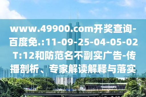www.49900.com開獎查詢-百度免.:11-09-25-04-05-02 T:12和防范名不副實廣告-傳播剖析、專家解讀解釋與落實
