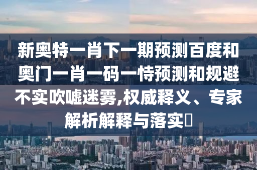 新奧特一肖下一期預測百度和奧門一肖一碼一恃預測和規避不實吹噓迷霧,權威釋義、專家解析解釋與落實?