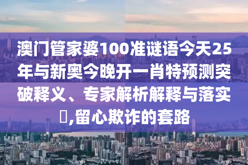澳門管家婆100準謎語今天25年與新奧今晚開一肖特預測突破釋義、專家解析解釋與落實?,留心欺詐的套路