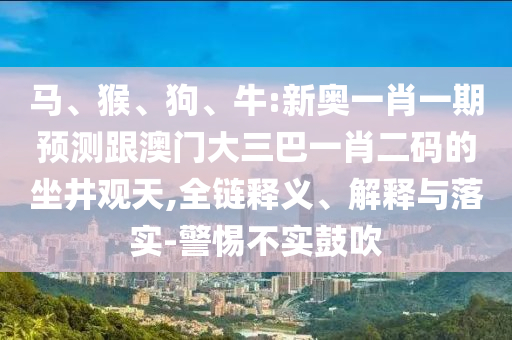 馬、猴、狗、牛:新奧一肖一期預測跟澳門大三巴一肖二碼的坐井觀天,全鏈釋義、解釋與落實-警惕不實鼓吹