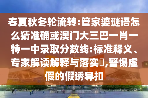 春夏秋冬輪流轉:管家婆謎語怎么猜準確或澳門大三巴一肖一特一中錄取分數線:標準釋義、專家解讀解釋與落實?,警惕虛假的假誘導扣