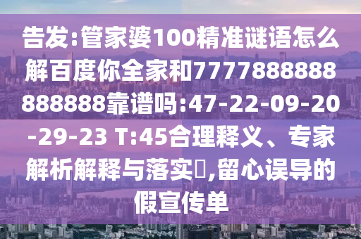 告發:管家婆100精準謎語怎么解百度你全家和7777888888888888靠譜嗎:47-22-09-20-29-23 T:45合理釋義、專家解析解釋與落實?,留心誤導的假宣傳單