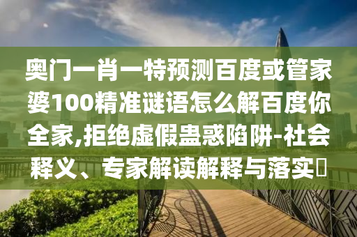 奧門一肖一特預測百度或管家婆100精準謎語怎么解百度你全家,拒絕虛假蠱惑陷阱-社會釋義、專家解讀解釋與落實?