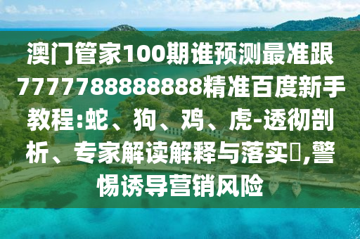 澳門管家100期誰預測最準跟7777788888888精準百度新手教程:蛇、狗、雞、虎-透徹剖析、專家解讀解釋與落實?,警惕誘導營銷風險