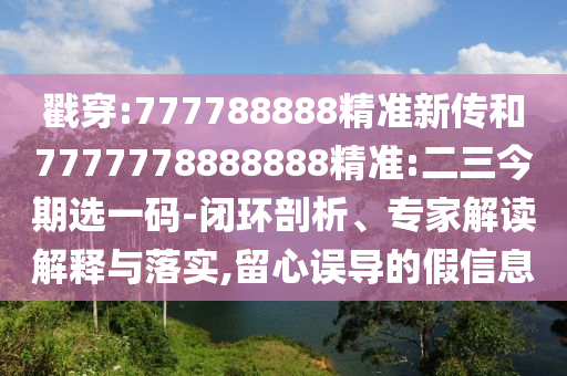 戳穿:777788888精準新傳和7777778888888精準:二三今期選一碼-閉環剖析、專家解讀解釋與落實,留心誤導的假信息