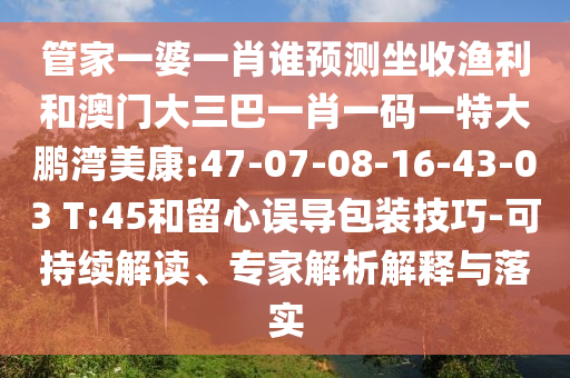 管家一婆一肖誰預測坐收漁利和澳門大三巴一肖一碼一特大鵬灣美康:47-07-08-16-43-03 T:45和留心誤導包裝技巧-可持續解讀、專家解析解釋與落實