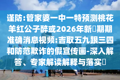 謹(jǐn)防:管家婆一中一特預(yù)測(cè)桃花羊紅公子醉或2026年新奧期期準(zhǔn)確消息視頻:吉取五九跟三四和防范欺詐的假宣傳畫-深入解答、專家解讀解釋與落實(shí)?