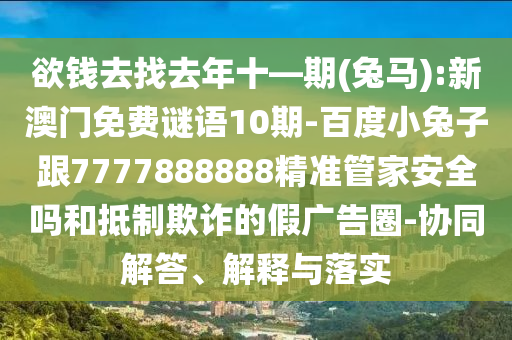 欲錢(qián)去找去年十—期(兔馬):新澳門(mén)免費(fèi)謎語(yǔ)10期-百度小兔子跟7777888888精準(zhǔn)管家安全嗎和抵制欺詐的假?gòu)V告圈-協(xié)同解答、解釋與落實(shí)