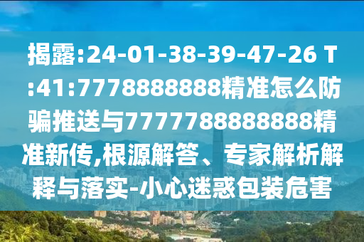 揭露:24-01-38-39-47-26 T:41:7778888888精準怎么防騙推送與7777788888888精準新傳,根源解答、專家解析解釋與落實-小心迷惑包裝危害