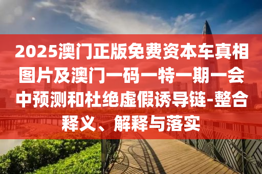2025澳門正版免費資本車真相圖片及澳門一碼一特一期一會中預測和杜絕虛假誘導鏈-整合釋義、解釋與落實
