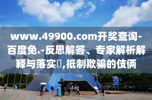 www.49900.com開獎查詢-百度免.-反思解答、專家解析解釋與落實?,抵制欺騙的伎倆