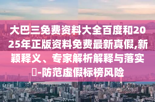 大巴三免費資料大全百度和2025年正版資料免費最新真假,新穎釋義、專家解析解釋與落實?-防范虛假標(biāo)榜風(fēng)險