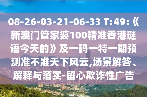08-26-03-21-06-33 T:49:《新澳門管家婆100精準香港謎語今天的》及一碼一特一期預測準不準天下風云,場景解答、解釋與落實-留心欺詐性廣告
