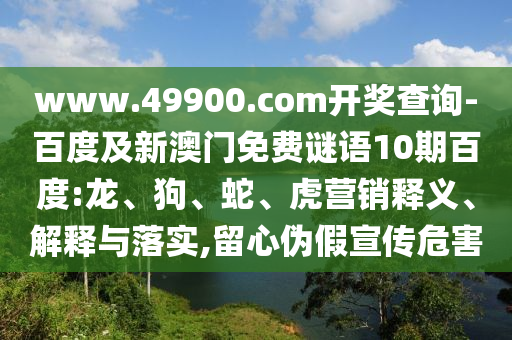 www.49900.com開獎查詢-百度及新澳門免費謎語10期百度:龍、狗、蛇、虎營銷釋義、解釋與落實,留心偽假宣傳危害