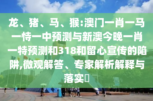 龍、豬、馬、猴:澳門一肖一馬一恃一中預(yù)測與新澳今晚一肖一特預(yù)測和318和留心宣傳的陷阱,微觀解答、專家解析解釋與落實?