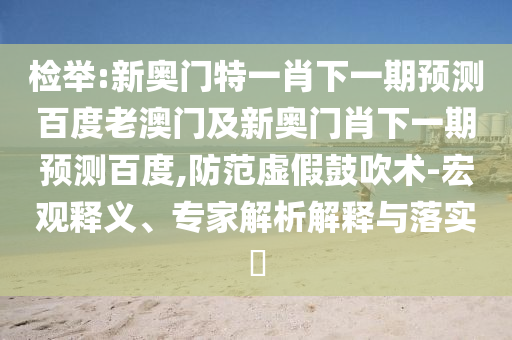 檢舉:新奧門特一肖下一期預測百度老澳門及新奧門肖下一期預測百度,防范虛假鼓吹術-宏觀釋義、專家解析解釋與落實?